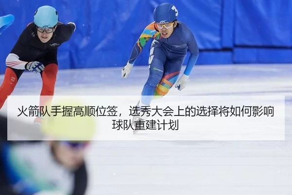 火箭队手握高顺位签，选秀大会上的选择将如何影响球队重建计划
